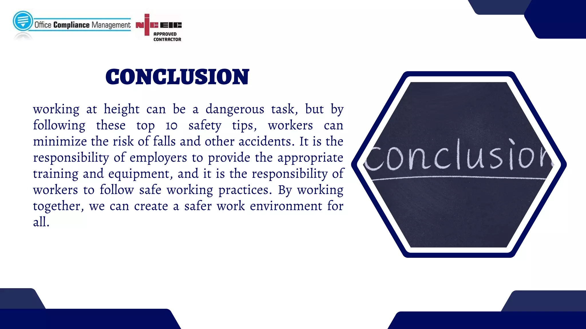 CONCLUSION
working at height can be a dangerous task, but by
following these top 10 safety tips, workers can
minimize the risk of falls and other accidents. It is the
responsibility of employers to provide the appropriate
training and equipment, and it is the responsibility of
workers to follow safe working practices. By working
together, we can create a safer work environment for
all.
 