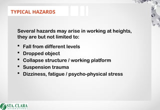 Several hazards may arise in working at heights,
they are but not limited to:
 Fall from different levels
 Dropped object
 Collapse structure / working platform
 Suspension trauma
 Dizziness, fatigue / psycho-physical stress
TYPICAL HAZARDS
 