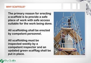 WHY SCAFFOLD?
The primary reason for erecting
a scaffold is to provide a safe
place of work with safe access
suitable for the work being done.
All scaffolding shall be erected
by competent personnel.
All scaffolding must be
inspected weekly by a
competent inspector and an
updated green scafftag shall be
put in place.
 