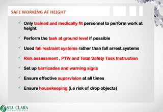 SAFE WORKING AT HEIGHT
 Only trained and medically fit personnel to perform work at
height
 Perform the task at ground level if possible
 Used fall restraint systems rather than fall arrest systems
 Risk assessment , PTW and Total Safety Task Instruction
 Set up barricades and warning signs
 Ensure effective supervision at all times
 Ensure housekeeping (i.e risk of drop objects)
 