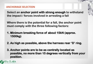 ANCHORAGE SELECTION
Select an anchor point with strong enough to withstand
the impact / forces involved in arresting a fall
Where there is the potential for a fall, the anchor point
must comply with the three following factors:
1. Minimum breaking force of about 15kN (approx.
1500kg)
2. As high as possible, above the harness rear ‘D’ ring.
3. Anchor points are to be as centrally located as
possible, no more than 15 degrees vertically from your
position.
 