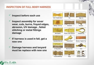 INSPECTION OF FULL BODY HARNESS
 Inspect before each use
 Inspect assembly for sever
wear, cuts, burns, frayed edges,
abrasion, UV damage , failed
stitching or metal fittings
damage
 If harness is used in fall, get a
new one
 Damage harness and lanyard
must be replace with new one
 
