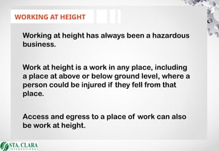 WORKING AT HEIGHT
Working at height has always been a hazardous
business.
Work at height is a work in any place, including
a place at above or below ground level, where a
person could be injured if they fell from that
place.
Access and egress to a place of work can also
be work at height.
 