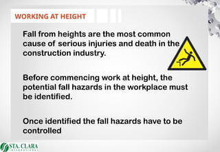 WORKING AT HEIGHT
Fall from heights are the most common
cause of serious injuries and death in the
construction industry.
Before commencing work at height, the
potential fall hazards in the workplace must
be identified.
Once identified the fall hazards have to be
controlled
 