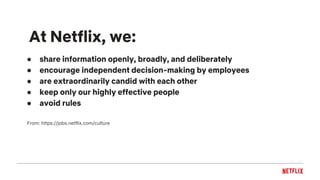 ● share information openly, broadly, and deliberately
● encourage independent decision-making by employees
● are extraordinarily candid with each other
● keep only our highly effective people
● avoid rules
From: https://jobs.netflix.com/culture
At Netflix, we:
 