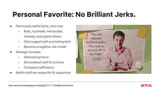 ● Particularly selfish jerks, who may:
○ Bully, humiliate, manipulate,
mislead, and exploit others
○ Only support self-promoting tech
○ Become a negative role model
● Damage includes:
○ Silenced opinions
○ Demoralized staff & turnover
○ Company inefficiency
● Netflix staff are respectful & supportive
Personal Favorite: No Brilliant Jerks.
http://www.brendangregg.com/blog/2017-11-13/brilliant-jerks.html
 