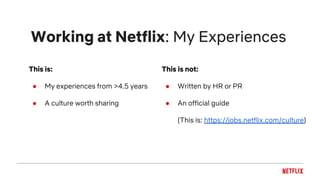 Working at Netflix: My Experiences
This is:
● My experiences from >4.5 years
● A culture worth sharing
This is not:
● Written by HR or PR
● An official guide
(This is: https://jobs.netflix.com/culture)
 