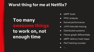 Worst thing for me at Netflix?
Too many
awesome things
to work on, not
enough time
● eBPF tools
● PMC analysis
● Kernel performance
● JVM internals tracing
● Distributed systems
● Flame graph differentials
● eBPF latency heat maps
● Perf training courses
● ...
 
