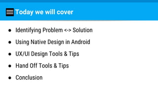 Today we will cover
● Identifying Problem <-> Solution
● Using Native Design in Android
● UX/UI Design Tools & Tips
● Hand Off Tools & Tips
● Conclusion
 