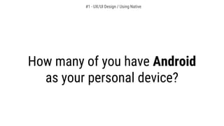 How many of you have Android
as your personal device?
#1 - UX/UI Design / Using Native
 