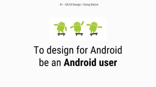 To design for Android
be an Android user
#1 - UX/UI Design / Using Native
 