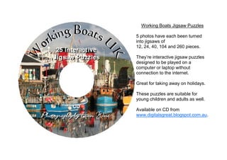 Working Boats Jigsaw Puzzles

5 photos have each been turned
into jigsaws of
12, 24, 40, 104 and 260 pieces.

They’re interactive jigsaw puzzles
designed to be played on a
computer or laptop without
connection to the internet.

Great for taking away on holidays.

These puzzles are suitable for
young children and adults as well.

Available on CD from
www.digitalsgreat.blogspot.com.au.
 