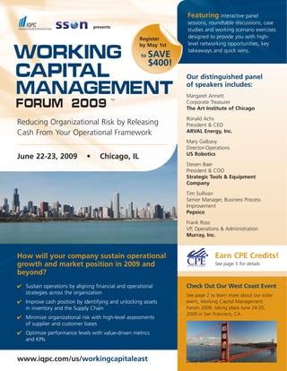 Featuring interactive panel
                                                                  sessions, roundtable discussions, case
                                 presents
                                                                  studies and working scenario exercises
                                                                  designed to provide you with high-
                                                    Register
                                                                  level networking opportunities, key
                                                    by May 1st

Working                                                           takeaways and quick wins.
                                                          SAVE
                                                     to
                                                          $400!
Capital                                                           Our distinguished panel

Management                                                        of speakers includes:
                                                                  Margaret Annett
                                            TM

Forum 2009                                                        Corporate Treasurer
                                                                  The Art Institute of Chicago
                                                                  Ronald Achs
Reducing Organizational Risk by Releasing                         President & CEO
                                                                  ARVAL Energy, Inc.
Cash From Your Operational Framework
                                                                  Mary Galbavy
                                                                  Director-Operations
                                                                  US Robotics
June 22-23, 2009             •      Chicago, IL
                                                                  Steven Baer
                                                                  President & COO
                                                                  Strategic Tools & Equipment
                                                                  Company
                                                                  Tim Sullivan
                                                                  Senior Manager, Business Process
                                                                  Improvement
                                                                  Pepsico
                                                                  Frank Ross
                                                                  VP, Operations & Administration
                                                                  Murray, Inc.



                                                                               Earn CPE Credits!
How will your company sustain operational
growth and market position in 2009 and                                         See page 5 for details
beyond?
✔ Sustain operations by aligning financial and operational        Check Out Our West Coast Event
  strategies across the organization                              See page 2 to learn more about our sister
✔ Improve cash position by identifying and unlocking assets       event, Working Capital Management
                                                                  Forum 2009, taking place June 24-25,
  in inventory and the Supply Chain
                                                                  2009 in San Francisco, CA
✔ Minimize organizational risk with high-level assessments
  of supplier and customer bases
✔ Optimize performance levels with value-driven metrics
  and KPIs


www.iqpc.com/us/workingcapitaleast
 
