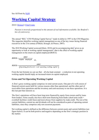 See All Posts by S@R


Working Capital Strategy
2010 • Related • Filed Under

    Passion is inversely proportional to the amount of real information available. See Benford’s
    law of controversy.


The annual “REL1 /CFO Working Capital Survey” made its debut in 1997 in the CFO Magazine.
The magazine identifies working capital management as one of the key issues facing financial
executives in the 21st century (Filbeck, Krueger, & Preece, 2007).

The 2010 Working Capital scorecard (Katz, 2010) and its accompanying data2 gives us an
opportunity to look at working capital management3; that is the effect of working capital
management on the return on capital employed (ROCE):


                             or,




From the last formula we can see that – all else kept constant – a reduction in net operating
working capital should imply an increased return on capital employed.

Gross and Net Operating Working Capital

A firm’s gross working capital comprises its total current assets. One part of it will consist of
financial current assets held for various reasons other than operational, and the other part of
receivables from operations and the inventory and cash necessary to run these operations. It is
this last part that interests us.

The firm’s operations will have been long term financed by equity from owners and by loans
from lenders. Firms usually also have short term financing from banks (short term credit +
overdraft facilities/ credit lines) and most always from suppliers by trade credit. The rest of the
current liabilities; current tax and dividends will not be considered as parts of operating current
liabilities, since they comprises only non recurrent payments.

Net working capital is defined as the difference between current assets and current liabilities (see
figure below). It can be both positive and negative depending on the firm’s strategic position in
the market.




                                                                                                      1
 