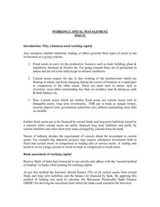 WORKING CAPITAL MANAGEMENT
(Part-1)
Introduction: Why a business need working capital
Any enterprise whether industrial, trading, or others generate three types of assets to run
its business as a going concern.
1. Fixed assets to carry on the production/ business such as land, building, plant &
machinery, furniture & fixtures etc. For going concern these are of permanent in
nature and are not to be sold except in adverse conditions.
2. Current assets require for day to day working of the business/unit which are
floating in nature and keep changing during the course of business at a rapid pace
in comparison to the other assets. These are short term in nature such as
inventory, receivables (outstanding less than six months), loan & advances, cash
& bank balance etc.
3. Non- Current assets which are neither fixed assets not current assets such as
Intangible assets, long term investments, FDR put in bank as margin money,
security deposit (rent, government authorities etc), debtors outstanding more than
six months
Further fixed assets are to be financed by owned funds and long term liabilities raised by
a concern while current assets are partly financed long term liabilities and partly by
current liabilities and other short term loans arranged by concern from the bank.
Nature of industry decides the requirement of concern about the investment in current
assets. For example big industrial projects may require substantial investment both in
fixed and current assets in comparison to trading unit or service sector. A trading unit
needs to invest a huge amount in stock-in-trade in comparison to fixed assets.
Bank assessment of working capital
Reserve Bank of India had instructed to use strictly and adhere with the “second method
of lending” to banks while lending for working capital.
As per this method the borrower should finance 25% of all current assets from owned
funds and long term liabilities and the balance be financed by bank. By applying this
method of lending one need to calculate the Maximum Permissible Bank Finance
(MPBF) for deriving the maximum limit which the bank could extend to the borrower.
 