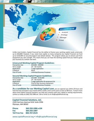 CFS




Unlike most lenders, Capital Financial has the ability to finance your working capital needs unsecured,
up to $50,000! However, if you need more capital, as many companies do, Capital Financial can fund
up to $150,000 via secured program (see details below). This program allows you to extract cash from
equipment you own outright. This means that you can have the working capital that you need to grow
your business to a whole new level.

Unsecured Working Capital Program Guidelines:
Transaction Size           $10,000 - $50,000
Term Length                24 – 60 months
Application                1 page application
Collateral                 None
Use of Funds               Unlimited Business Purposes

Secured Working Capital Program Guidelines:
Transaction Size           $25,000 - $150,000
Term Length                24 – 60 months
Application                1 page application & equipment list
Collateral                 Free & Clear business equipment
Use of Funds               Unlimited Business Purposes

As a candidate for our Working Capital Loan, we can approve you within 24 hours and
have the loan proceeds in your hands within a week, and in some cases as soon as 48 hours. To learn more
about how Capital Financial Solutions can help your practice with your capital or leasing requirements,
contact us today at (360) 350.1086 ext. 104 or email us at info@capitalfinancial.org


Capital Financial Solutions, LLC.
2103 Harrison Avenue N.W. Suite 2396
Olympia, WA 98502

Phone              360.350.1086 x104
Fax                360.350.1087
Toll Free Fax      800.707.0524
www.capitalfinancial.org • info@capitalfinancial.org
                                                                                                           Page 2
 