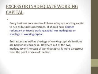 EXCESS OR INADEQUATE WORKING
CAPITAL
•
Every business concern should have adequate working capital
to run its business operations. It should have neither
redundant or excess working capital nor inadequate or
shortage of working capital.

Both excess as well as shortage of working capital situations
are bad for any business. However, out of the two,
inadequacy or shortage of working capital is more dangerous
from the point of view of the firm.

 