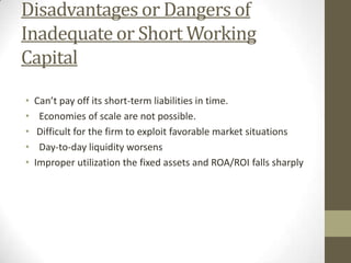 Disadvantages or Dangers of
Inadequate or Short Working
Capital
•
•
•
•
•

Can’t pay off its short-term liabilities in time.
Economies of scale are not possible.
Difficult for the firm to exploit favorable market situations
Day-to-day liquidity worsens
Improper utilization the fixed assets and ROA/ROI falls sharply

 