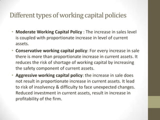 Different types of working capital policies
• Moderate Working Capital Policy : The increase in sales level
is coupled with proportionate increase in level of current
assets.
• Conservative working capital policy: For every increase in sale
there is more than proportionate increase in current assets. It
reduces the risk of shortage of working capital by increasing
the safety component of current assets.
• Aggressive working capital policy: the increase in sale does
not result in proportionate increase in current assets. It lead
to risk of insolvency & difficulty to face unexpected changes.
Reduced investment in current assets, result in increase in
profitability of the firm.

 