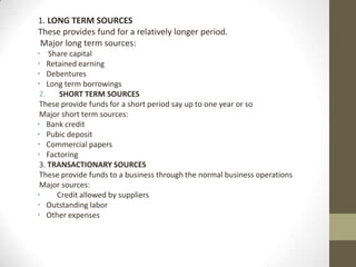 1. LONG TERM SOURCES
These provides fund for a relatively longer period.
Major long term sources:
• Share capital
• Retained earning
• Debentures
• Long term borrowings
2.
SHORT TERM SOURCES
These provide funds for a short period say up to one year or so
Major short term sources:
• Bank credit
• Pubic deposit
• Commercial papers
• Factoring
3. TRANSACTIONARY SOURCES
These provide funds to a business through the normal business operations
Major sources:
•
Credit allowed by suppliers
• Outstanding labor
• Other expenses

 