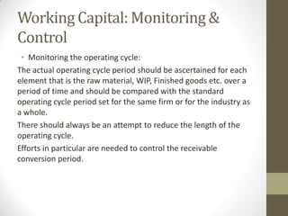 Working Capital: Monitoring &
Control
• Monitoring the operating cycle:
The actual operating cycle period should be ascertained for each
element that is the raw material, WIP, Finished goods etc. over a
period of time and should be compared with the standard
operating cycle period set for the same firm or for the industry as
a whole.
There should always be an attempt to reduce the length of the
operating cycle.
Efforts in particular are needed to control the receivable
conversion period.

 