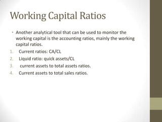 Working Capital Ratios
• Another analytical tool that can be used to monitor the
working capital is the accounting ratios, mainly the working
capital ratios.
1. Current ratios: CA/CL
2. Liquid ratio: quick assets/CL
3. current assets to total assets ratios.
4. Current assets to total sales ratios.

 