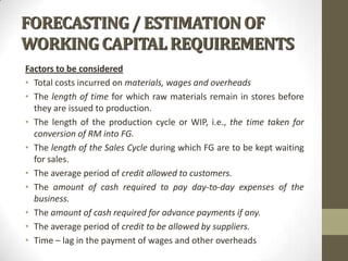 FORECASTING / ESTIMATION OF
WORKING CAPITAL REQUIREMENTS
Factors to be considered
• Total costs incurred on materials, wages and overheads
• The length of time for which raw materials remain in stores before
they are issued to production.
• The length of the production cycle or WIP, i.e., the time taken for
conversion of RM into FG.
• The length of the Sales Cycle during which FG are to be kept waiting
for sales.
• The average period of credit allowed to customers.
• The amount of cash required to pay day-to-day expenses of the
business.
• The amount of cash required for advance payments if any.
• The average period of credit to be allowed by suppliers.
• Time – lag in the payment of wages and other overheads

 
