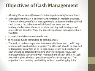 Objectives of Cash Management
• Meeting the cash outflows and minimizing the cost of cash balance.
• Management of cash is an important function of modern business.
The main objective of cash management is to determine the optimal
cash balance i.e., a balance which is neither in excess not
inadequate because idle cash produce nothing and shortage cash
affects firm’s liquidity. Thus, the objectives of cash management are
two fold;
• to meet the disbursement needs, and
• to minimize funds committed to cash balances.
• The task of cash management is to reconcile these two conflicting
and mutually contradictory aspects. The idle cash should be invested
in temporary securities so as to earn some return and shortage of
cash should be arranged by raising short-term loans. Thus, cash
management is concerned with management of cash affairs in such
a way that gives the least possible cost of maintaining cash. The
objective is maximizing profitability without sacrificing liquidity.

 