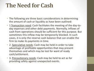 The Need for Cash
• The following are three basic considerations in determining
the amount of cash or liquidity as have been outlined:
• 1.Transaction need: Cash facilitates the meeting of the day-today expenses and other debt payments. Normally, inflows of
cash from operations should be sufficient for this purpose. But
sometimes this inflow may be temporarily blocked. In such
cases, it is only the reserve cash balance that can enable the
firm to make its payments in time.
• 2. Speculative needs: Cash may be held in order to take
advantage of profitable opportunities that may present
themselves and which may be lost for want of ready
cash/settlement.
• 3. Precautionary needs: Cash may be held to act as for
providing safety against unexpected events.

 
