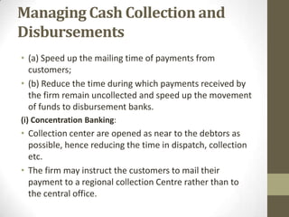 Managing Cash Collection and
Disbursements
• (a) Speed up the mailing time of payments from
customers;
• (b) Reduce the time during which payments received by
the firm remain uncollected and speed up the movement
of funds to disbursement banks.
(i) Concentration Banking:

• Collection center are opened as near to the debtors as
possible, hence reducing the time in dispatch, collection
etc.
• The firm may instruct the customers to mail their
payment to a regional collection Centre rather than to
the central office.

 