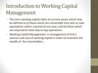 Introduction to Working Capital
Management
• The term working capital refers to current assets which may
be defined as (i) those which are convertible into cash or cash
equivalents within a period of one year, and (ii) those which
are required to meet day to day operations.
• Working Capital Management is management of firm’s
sources and uses of working capital in order to maximize the
wealth of the shareholders .

 
