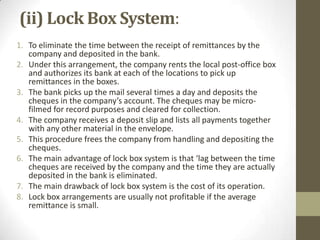 (ii) Lock Box System:
1. To eliminate the time between the receipt of remittances by the
company and deposited in the bank.
2. Under this arrangement, the company rents the local post-office box
and authorizes its bank at each of the locations to pick up
remittances in the boxes.
3. The bank picks up the mail several times a day and deposits the
cheques in the company’s account. The cheques may be microfilmed for record purposes and cleared for collection.
4. The company receives a deposit slip and lists all payments together
with any other material in the envelope.
5. This procedure frees the company from handling and depositing the
cheques.
6. The main advantage of lock box system is that ‘lag between the time
cheques are received by the company and the time they are actually
deposited in the bank is eliminated.
7. The main drawback of lock box system is the cost of its operation.
8. Lock box arrangements are usually not profitable if the average
remittance is small.

 