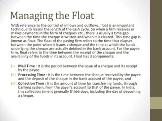 Managing the Float
With reference to the control of inflows and outflows, float is an important
technique to lessen the length of the cash cycle. So when a firm receives or
makes payments in the form of cheques etc., there is usually a time gap
between the time the cheque is written and when it is cleared. This time gap is
known as float. The float of the paying firm refers to the time that elapses
between the point when it issues a cheque and the time at which the funds
underlying the cheque are actually debited in the bank account. For the payee
firm, float refers to the time between the receipt of the cheque and the
availability of the funds in its account. Float has 3 components:
(i) Mail Time : It is the period between the issue of a cheque and its receipt
by the payee.
(ii) Processing Time : It is the time between the cheque received by the payee
and the deposit of the cheque in the bank account of the payee, and
(iii) Collection Time : It is the amount of time for transferring funds, through
banking system, from the payer’s account to that of the payee. In India,
this collection time is generally three days, including the day of depositing
a cheque.

 