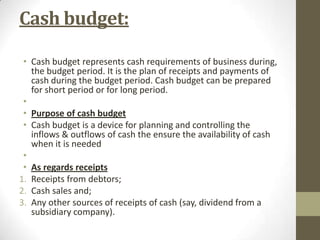 Cash budget:
• Cash budget represents cash requirements of business during,
the budget period. It is the plan of receipts and payments of
cash during the budget period. Cash budget can be prepared
for short period or for long period.
•
• Purpose of cash budget
• Cash budget is a device for planning and controlling the
inflows & outflows of cash the ensure the availability of cash
when it is needed
•
• As regards receipts
1. Receipts from debtors;
2. Cash sales and;
3. Any other sources of receipts of cash (say, dividend from a
subsidiary company).

 