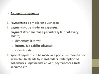 • As regards payments
1. Payments to be made for purchases;
2. payments to be made for expenses;
3. payments that are made periodically but not every
month;
a. debenture interest;
b. income tax paid in advance;
c. sales tax etc.
4. Special payments to be made in a particular months, for
example, dividends to shareholders, redemption of
debentures, repayments of loan, payment for assets
acquired etc.

 