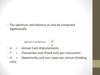 • The optimum cash balance an also be computed
algebraically

Optimum Cash Balance =

• A =
• T =
• H =
cost)

2AT

H

Annual Cash disbursements.
Transaction cost (Fixed cost) per transaction
Opportunity cost one rupee per annum (holding

 
