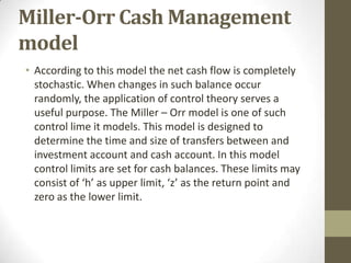 Miller-Orr Cash Management
model
• According to this model the net cash flow is completely
stochastic. When changes in such balance occur
randomly, the application of control theory serves a
useful purpose. The Miller – Orr model is one of such
control lime it models. This model is designed to
determine the time and size of transfers between and
investment account and cash account. In this model
control limits are set for cash balances. These limits may
consist of ‘h’ as upper limit, ‘z’ as the return point and
zero as the lower limit.

 