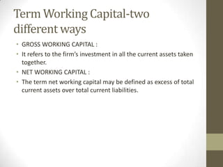 Term Working Capital-two
different ways
• GROSS WORKING CAPITAL :
• It refers to the firm’s investment in all the current assets taken
together.
• NET WORKING CAPITAL :
• The term net working capital may be defined as excess of total
current assets over total current liabilities.

 