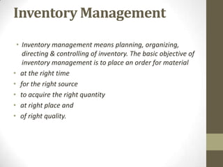 Inventory Management
• Inventory management means planning, organizing,
directing & controlling of inventory. The basic objective of
inventory management is to place an order for material
• at the right time
• for the right source
• to acquire the right quantity
• at right place and
• of right quality.

 