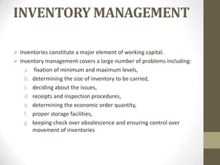 INVENTORY MANAGEMENT
 Inventories constitute a major element of working capital.
 Inventory management covers a large number of problems including:
a. fixation of minimum and maximum levels,
b. determining the size of inventory to be carried,
c. deciding about the issues,
d. receipts and inspection procedures,
e. determining the economic order quantity,
f. proper storage facilities,
g. keeping check over obsolescence and ensuring control over
movement of inventories

 