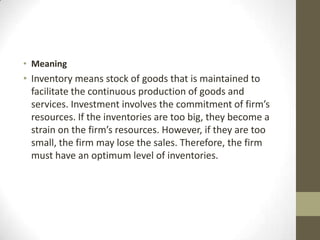 • Meaning

• Inventory means stock of goods that is maintained to
facilitate the continuous production of goods and
services. Investment involves the commitment of firm’s
resources. If the inventories are too big, they become a
strain on the firm’s resources. However, if they are too
small, the firm may lose the sales. Therefore, the firm
must have an optimum level of inventories.

 