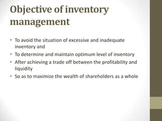 Objective of inventory
management
 To avoid the situation of excessive and inadequate
inventory and
 To determine and maintain optimum level of inventory
 After achieving a trade off between the profitability and
liquidity
 So as to maximize the wealth of shareholders as a whole

 