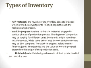 Types of Inventory
• Raw materials: the raw materials inventory consists of goods
which are to be converted into finished goods through the
manufacturing process.
• Work-in-progress: It refers to the raw materials engaged in
various phases of production process. The degree of completion
may be varying for different units. Some units might have been
just introduced, while some others may be 40% complete others
may be 90% complete. The work-in-progress refers to semifinished goods. The quantity and the value of work-in-progress
depend on the length of the production cycle.
•
Finished Goods: Finished goods consist of final products which
are ready for sale.

 