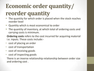 Economic order quantity/
reorder quantity
 The quantity for which order is placed when the stock reaches
reorder level
 Quantity which is most economical to order
 The quantity of inventory, at which total of ordering costs and
carrying costs is minimum.
Ordering costs refers to the cost incurred for acquiring material
i.e. inputs. These costs include:• cost of placing an order
• cost of transportation
• cost of receiving goods
• cost of inspecting goods
There is an inverse relationship relationship between order size
and ordering cost .

 
