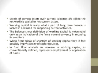• Excess of current assets over current liabilities are called the
net working capital or net current assets.
• Working capital is really what a part of long term finance is
locked in and used for supporting current activities.
• The balance sheet definition of working capital is meaningful
only as an indication of the firm’s current solvency in repaying
its creditors.
• When firms speak of shortage of working capital they in fact
possibly imply scarcity of cash resources.
• In fund flow analysis an increase in working capital, as
conventionally defined, represents employment or application
of funds.

 
