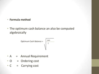 • Formula method

• The optimum cash balance an also be computed
algebraically
Optimum Cash Balance =

2AO
C

• A
•O
• C

= Annual Requirement
= Ordering cost
= Carrying cost

 