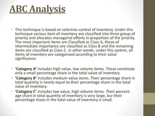 ABC Analysis
• This technique is based on selective control of inventory. Under this
technique various item of inventory are classified into three group of
priority and allocates managerial efforts in proportion of the priority.
The most important items are Classified as Class A, those of
intermediate importance are classified as Class B and the remaining
items are classified as Class C. in other words, under this system, all
items of inventory are categorized according to their value
significance:
• ‘Category A’ includes high value, low volume items. These constitute
only a small percentage share in the total value of inventory.
• ‘Category B’ includes medium value items. Their percentage share in
total quantity is nearly equal to their percentage share in the total
value of inventory.
• ‘Category C’ includes low value, high volume items. Their percentage share in total quantity of inventory is very large, bur their
percentage share in the total value of inventory is small.

 