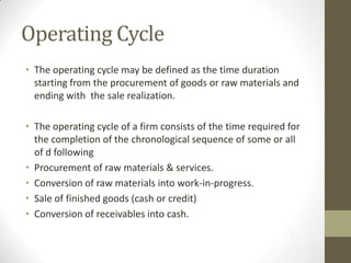 Operating Cycle
• The operating cycle may be defined as the time duration
starting from the procurement of goods or raw materials and
ending with the sale realization.
• The operating cycle of a firm consists of the time required for
the completion of the chronological sequence of some or all
of d following
• Procurement of raw materials & services.
• Conversion of raw materials into work-in-progress.
• Sale of finished goods (cash or credit)
• Conversion of receivables into cash.

 