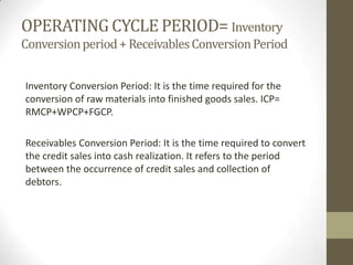 OPERATING CYCLE PERIOD= Inventory
Conversion period + Receivables Conversion Period
Inventory Conversion Period: It is the time required for the
conversion of raw materials into finished goods sales. ICP=
RMCP+WPCP+FGCP.
Receivables Conversion Period: It is the time required to convert
the credit sales into cash realization. It refers to the period
between the occurrence of credit sales and collection of
debtors.

 