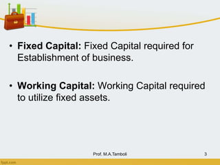 • Fixed Capital: Fixed Capital required for
Establishment of business.
• Working Capital: Working Capital required
to utilize fixed assets.
Prof. M.A.Tamboli 3
 